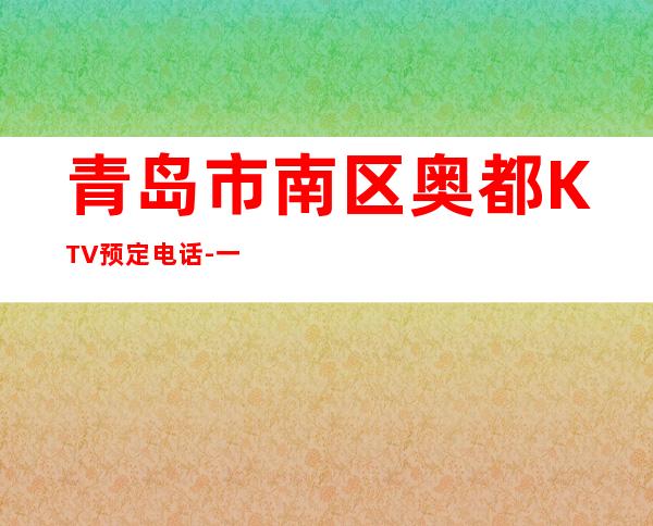 青岛市南区奥都KTV预定电话-一文带您了解 – 青岛市南商务KTV