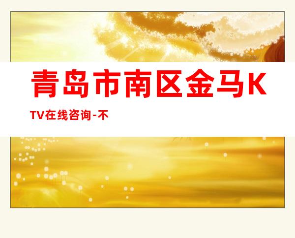 青岛市南区金马KTV在线咨询-不吭不骗的店 – 青岛市南商务KTV