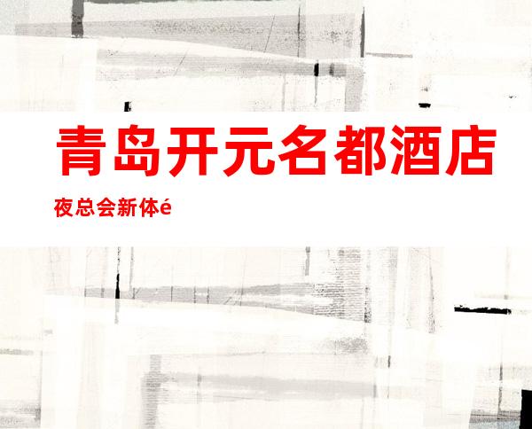 青岛开元名都酒店夜总会新体验-青岛哪个夜总会好玩