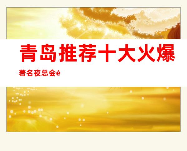 青岛推荐十大火爆著名夜总会 青岛火爆KTV排名-让你满意