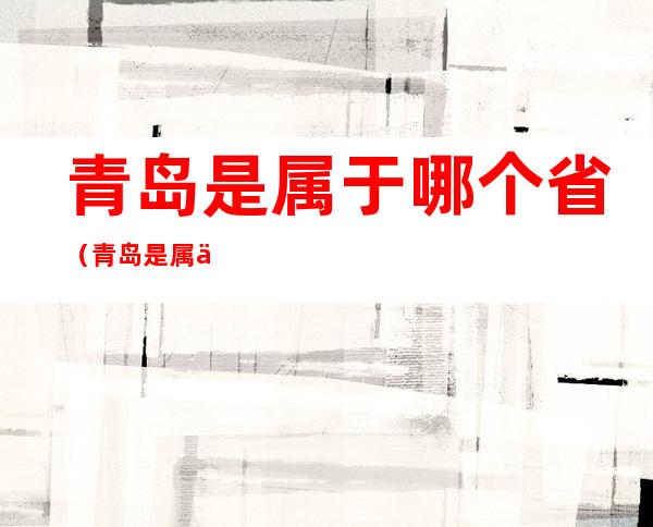 青岛是属于哪个省（青岛是属于哪个省哪个地区）