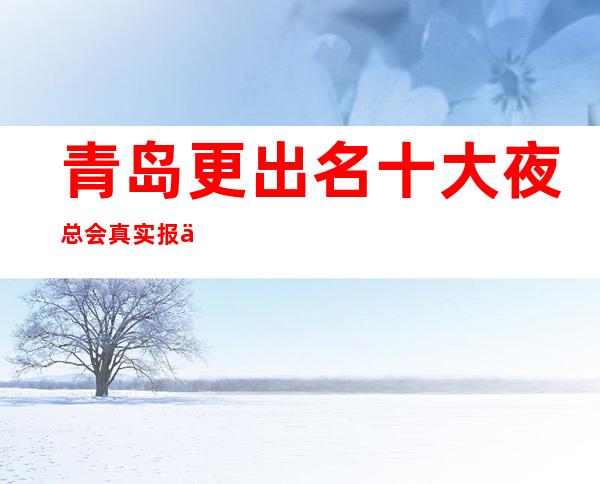 青岛更出名十大夜总会真实报价，预定找我不吃亏