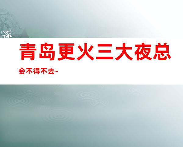 青岛更火三大夜总会不得不去-青岛哪家夜总会好玩