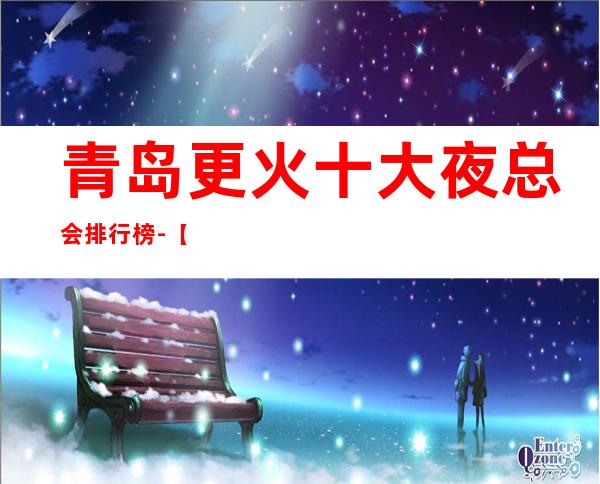 青岛更火十大夜总会排行榜-【青岛哪家KTV好玩】
