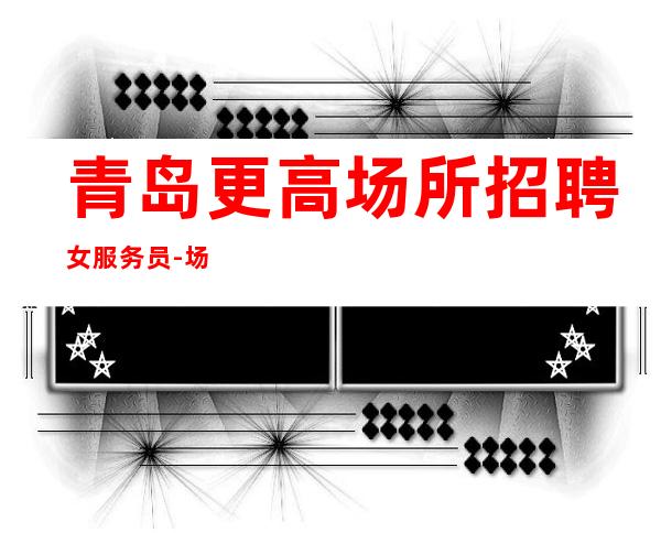 青岛更高场所招聘女服务员-场【上班自由可兼职】
