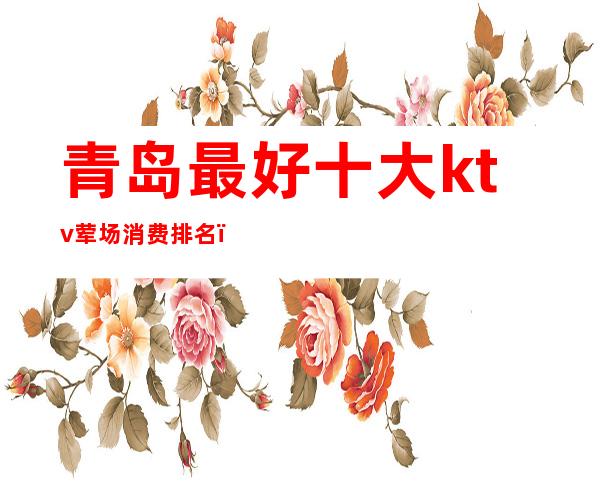 青岛最好十大ktv荤场消费排名(青岛最高档的ktv)