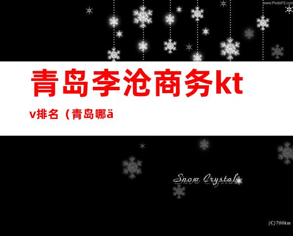 青岛李沧商务ktv排名(青岛哪个李沧区ktv的坐台好)