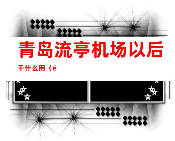 青岛流亭机场以后干什么用（青岛流亭机场怎么啦）