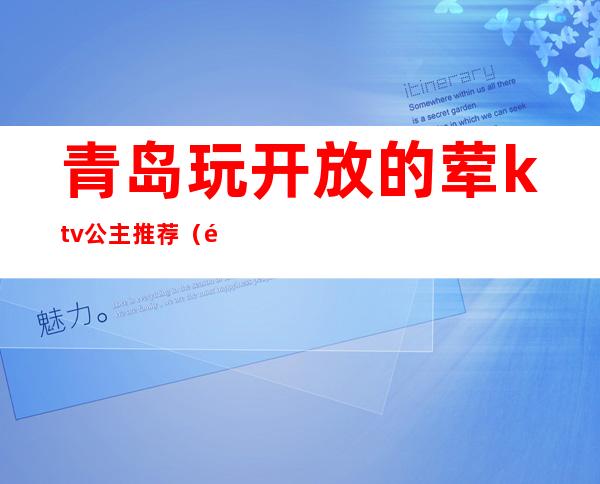 青岛玩开放的荤ktv公主推荐（青岛ktv公主哪家好）