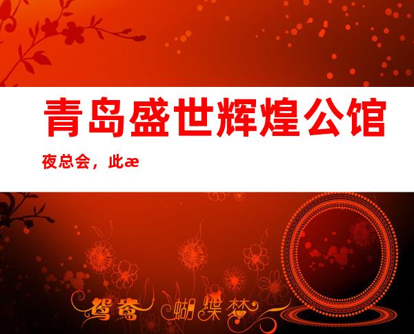 青岛盛世辉煌公馆夜总会，此文介绍这家店详情让你少踩坑