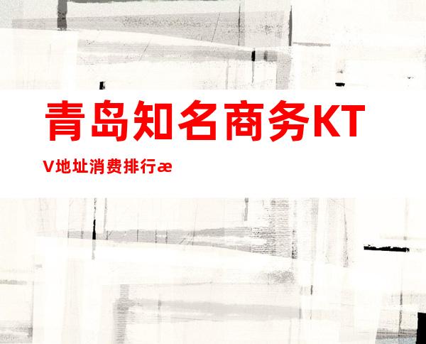 青岛知名商务KTV地址消费排行榜-来青岛必玩KTV