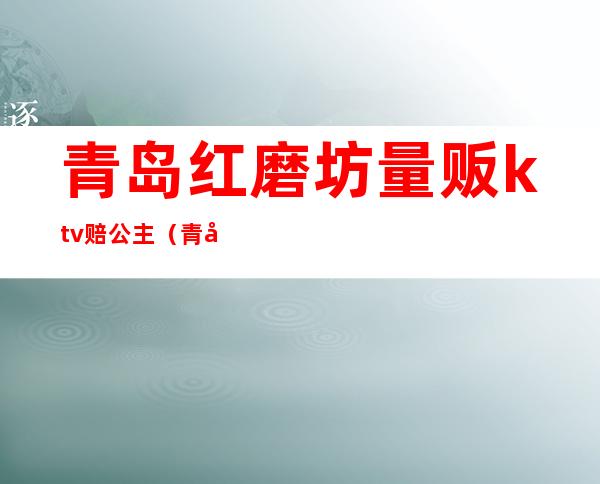 青岛红磨坊量贩ktv赔公主(青岛ktv陪唱)