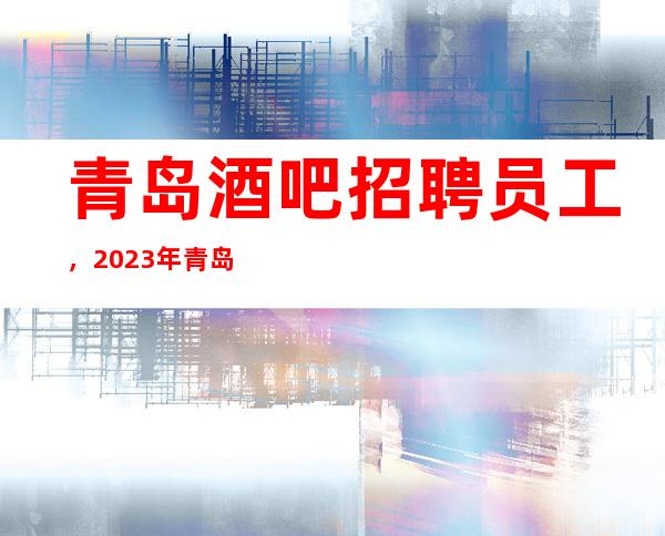 青岛酒吧招聘员工,2023年青岛更高酒吧直招