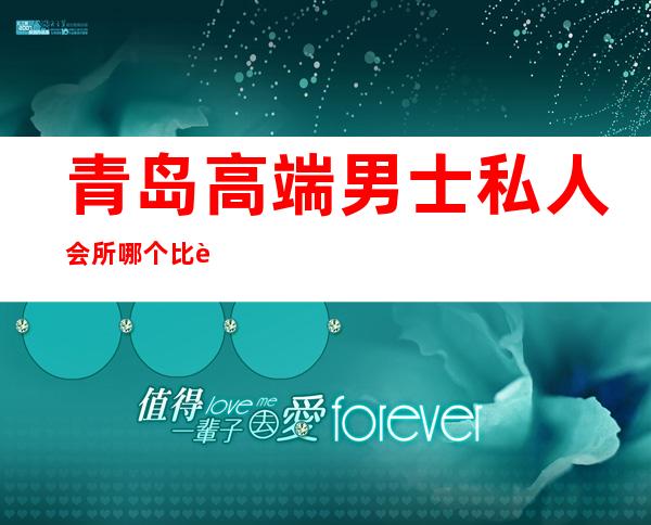 青岛高端男士私人会所哪个比较好-请问高端男士养生会所好的是？