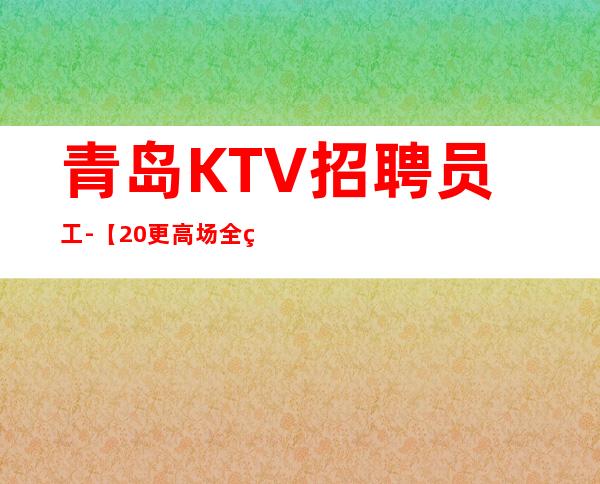 青岛KTV招聘员工-【20更高场全程无费用】