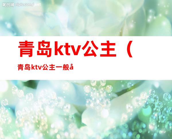 青岛ktv公主(青岛ktv公主一般多少钱)