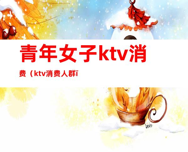 青年女子ktv消费(ktv消费人群)