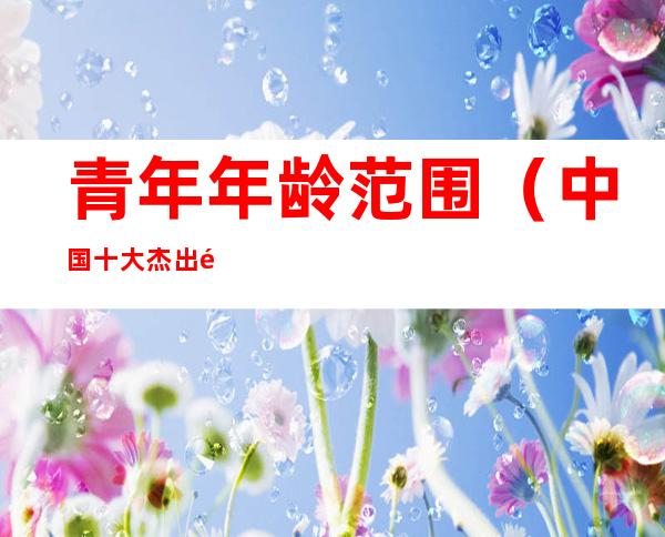 青年年龄范围（中国十大杰出青年年龄范围）