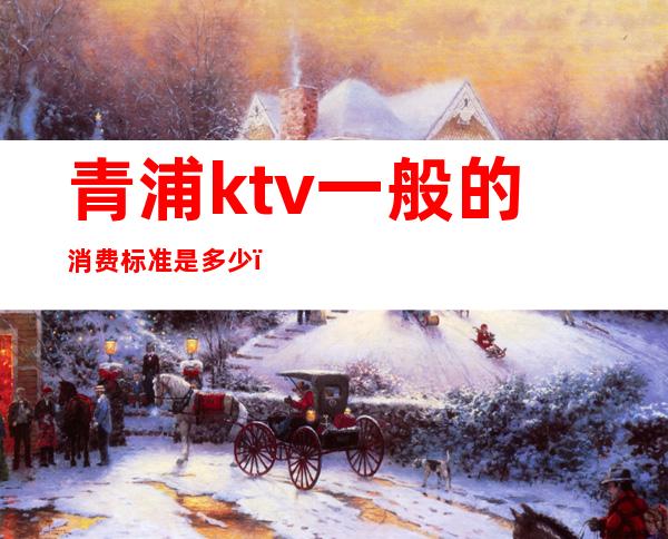 青浦ktv一般的消费标准是多少()