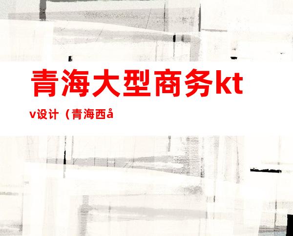 青海大型商务ktv设计(青海西宁ktv消费情况)