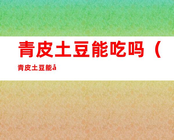 青皮土豆能吃吗（青皮土豆能吃吗有营养吗）