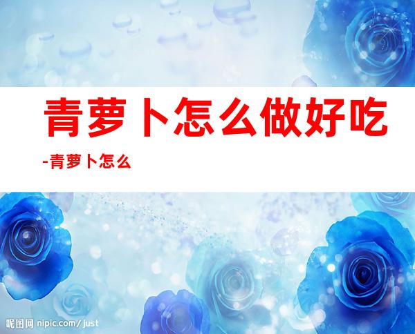 青萝卜怎么做好吃-青萝卜怎么做好吃?