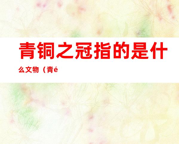 青铜之冠指的是什么文物(青铜之冠是指什么东西)