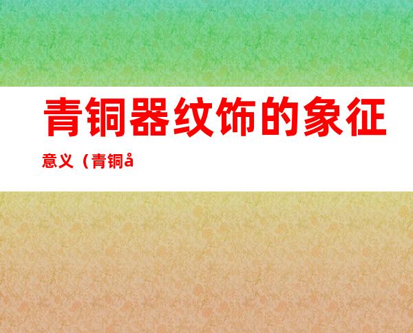 青铜器纹饰的象征意义(青铜器纹饰的象征意义 大象)