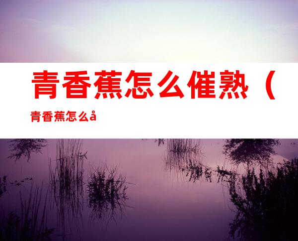 青香蕉怎么催熟(青香蕉怎么催熟不变黑)