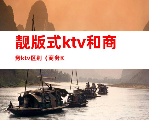 靓版式ktv和商务ktv区别(商务KTV和KTV有什么区别)