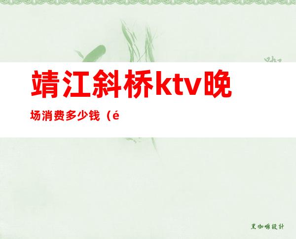 靖江斜桥ktv晚场消费多少钱(靖江量贩式KTV)