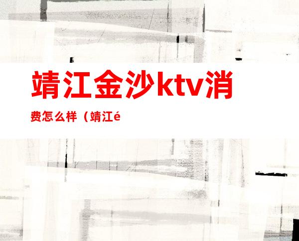 靖江金沙ktv消费怎么样(靖江金沙ktv地址)