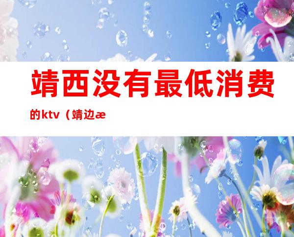 靖西没有最低消费的ktv(靖边消费水平怎么样)