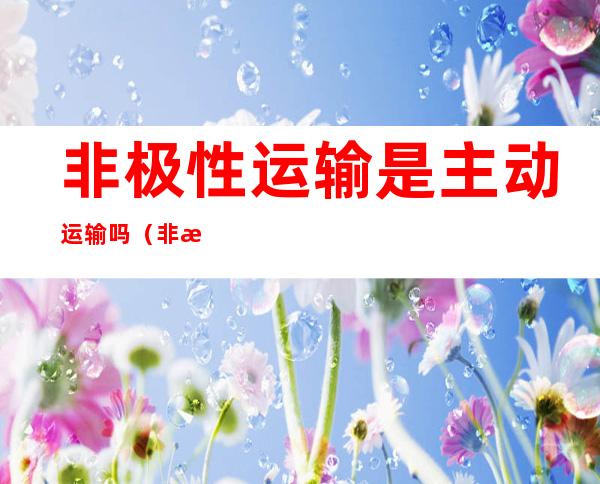 非极性运输是主动运输吗(非极性运输是主动运输嘛)