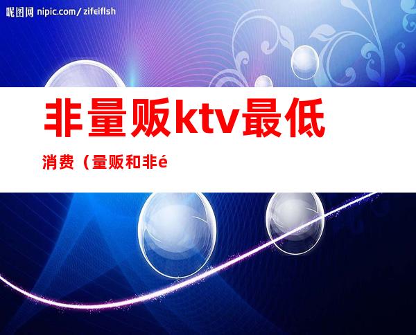 非量贩ktv最低消费（量贩和非量贩ktv区别）
