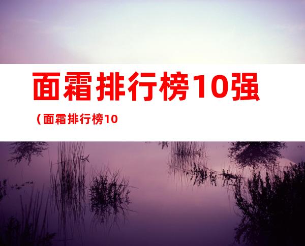 面霜排行榜10强(面霜排行榜10强抗衰老)