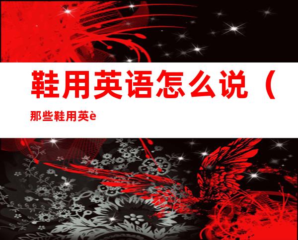 鞋用英语怎么说（那些鞋用英语怎么说）
