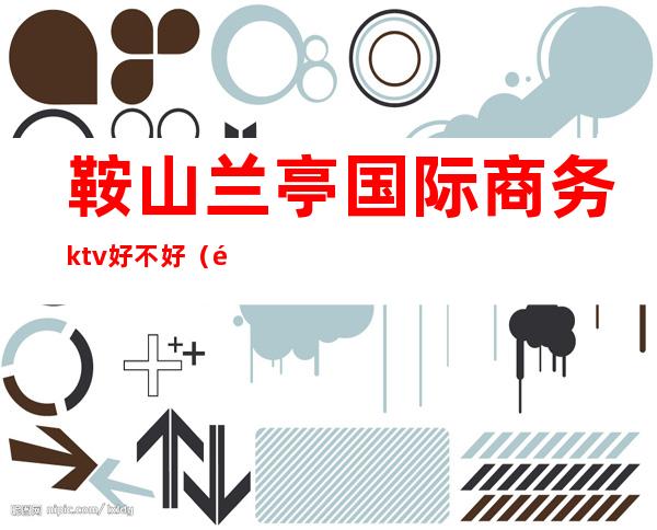 鞍山兰亭国际商务ktv好不好（马鞍山商务ktv）