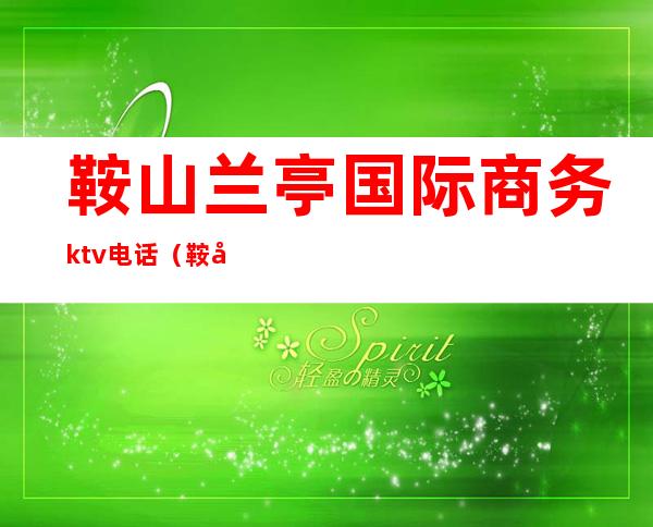 鞍山兰亭国际商务ktv电话(鞍山兰亭国际商务ktv好不好)