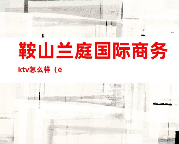 鞍山兰庭国际商务ktv怎么样(鞍山兰庭国际商务ktv怎么样)