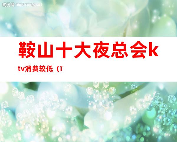 鞍山十大夜总会ktv消费较低（）