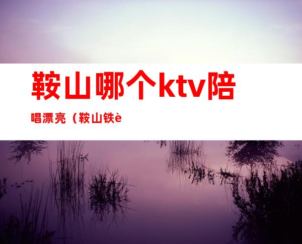 鞍山哪个ktv陪唱漂亮（鞍山铁西ktv陪唱最便宜）