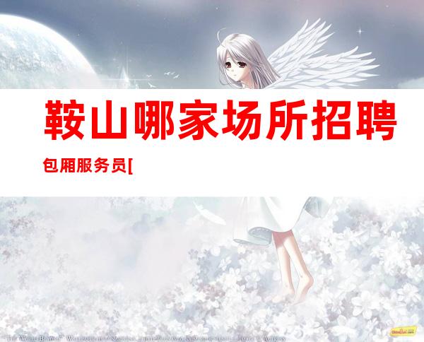 鞍山哪家场所招聘包厢服务员[2023年实力团队带组]稳定