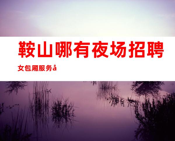 鞍山哪有夜场招聘女包厢服务员[江浙沪生意好素质高]急招