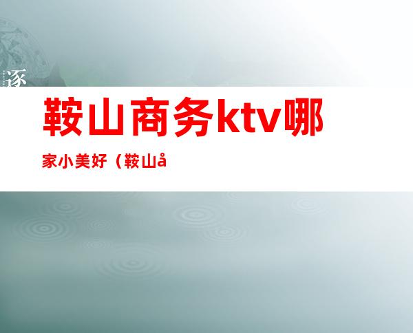 鞍山商务ktv哪家小美好(鞍山商务ktv小费500)