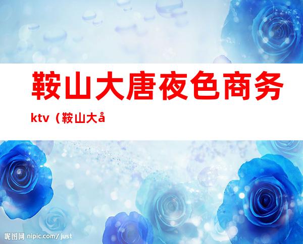 鞍山大唐夜色商务ktv(鞍山大唐夜色商务上班时间)