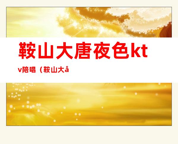 鞍山大唐夜色ktv陪唱(鞍山大唐夜色ktv陪唱多少钱)