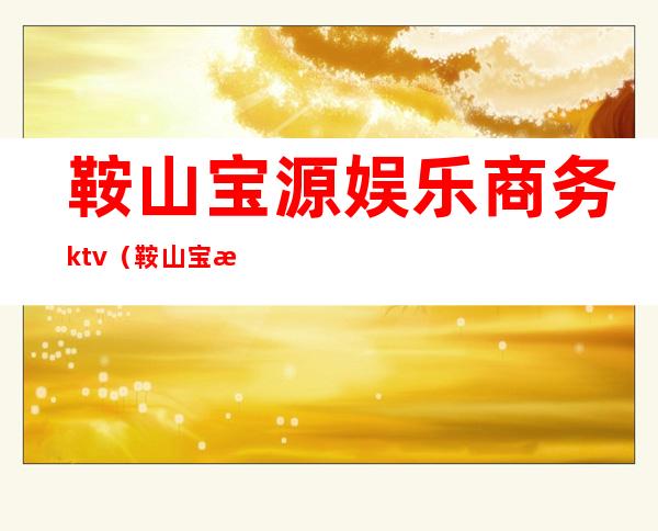 鞍山宝源娱乐商务ktv(鞍山宝源音乐会所消费)
