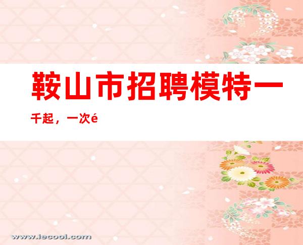 鞍山市招聘模特一千起，一次选择，受益终生