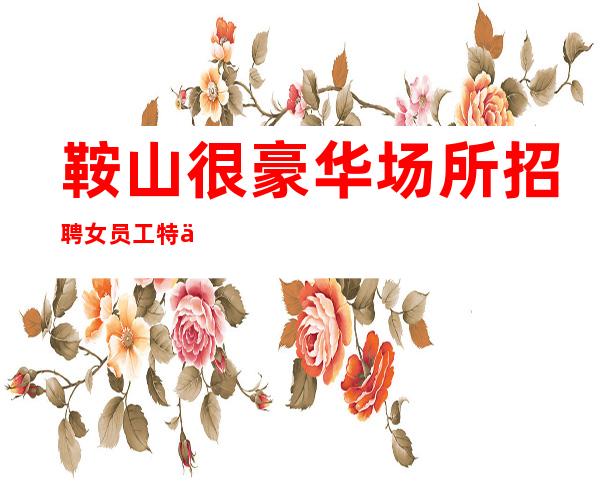 鞍山很豪华场所招聘女员工特信息[来去自由形象一般就行]稳定